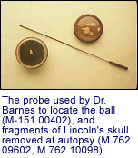 The probe used by Dr. Barnes to locate
      the ball (M-151 00402), and fragments of Lincoln's skull removed at
      autopsy (M
      762 09602, M 762 10098)